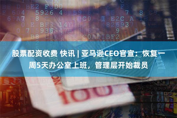 股票配资收费 快讯 | 亚马逊CEO官宣：恢复一周5天办公室上班，管理层开始裁员