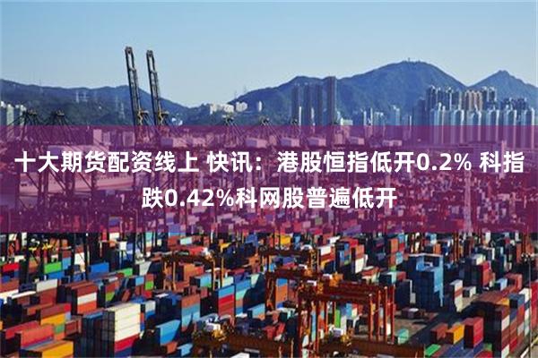 十大期货配资线上 快讯：港股恒指低开0.2% 科指跌0.42%科网股普遍低开