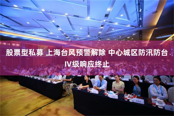 股票型私募 上海台风预警解除 中心城区防汛防台Ⅳ级响应终止