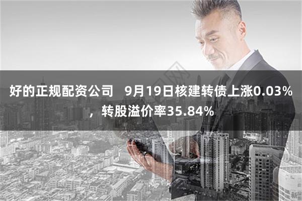 好的正规配资公司   9月19日核建转债上涨0.03%，转股溢价率35.84%