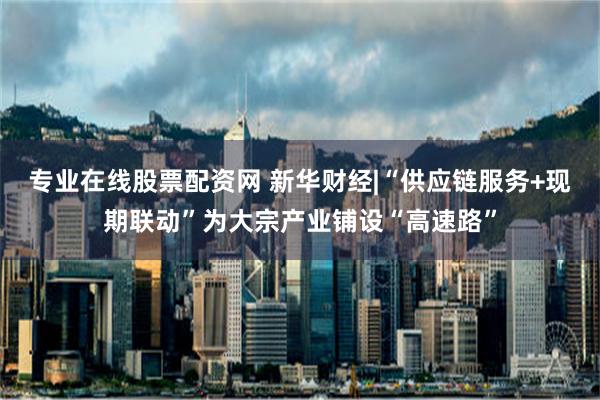 专业在线股票配资网 新华财经|“供应链服务+现期联动”为大宗产业铺设“高速路”