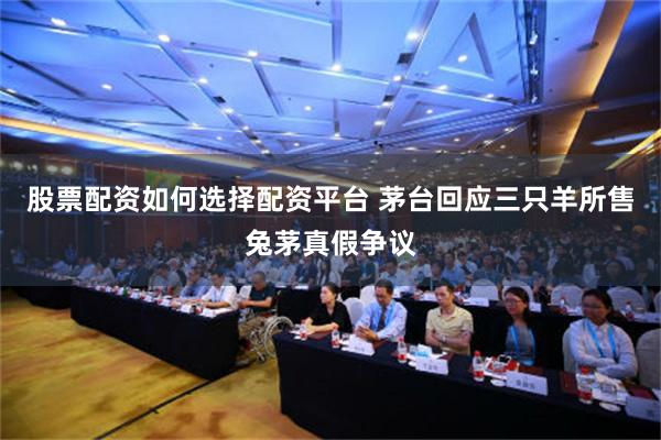 股票配资如何选择配资平台 茅台回应三只羊所售兔茅真假争议
