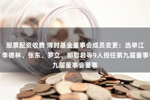 股票配资收费 博时基金董事会成员变更：选举江向阳、李德林、张东、罗立、郭智君等9人担任第九届董事会董事