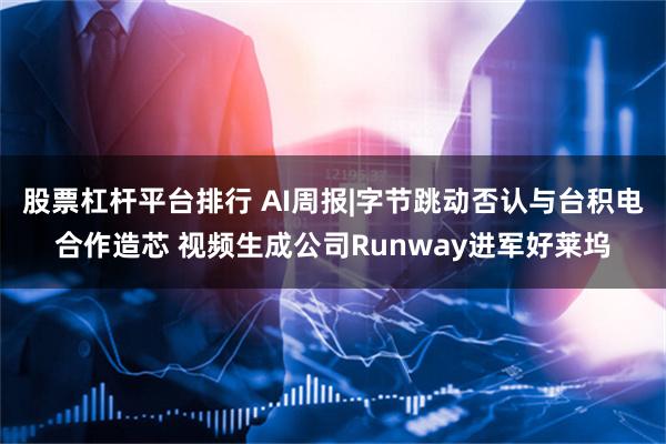 股票杠杆平台排行 AI周报|字节跳动否认与台积电合作造芯 视频生成公司Runway进军好莱坞