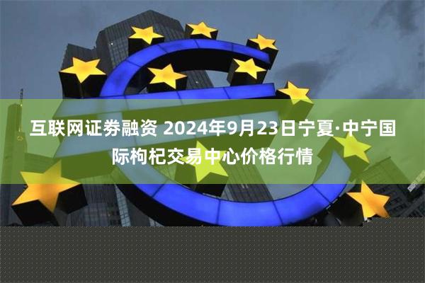 互联网证劵融资 2024年9月23日宁夏·中宁国际枸杞交易中心价格行情