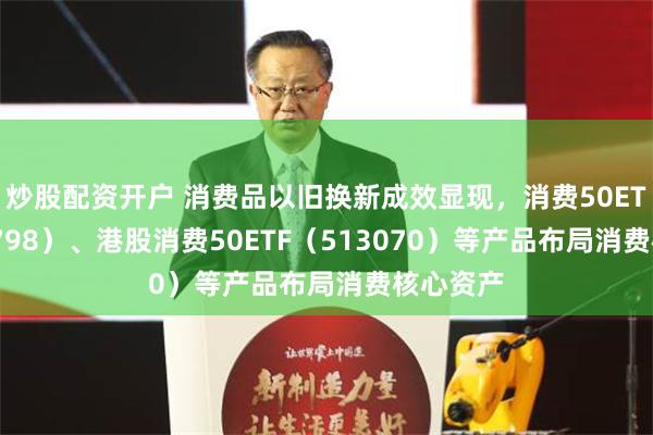 炒股配资开户 消费品以旧换新成效显现，消费50ETF（159798）、港股消费50ETF（513070）等产品布局消费核心资产