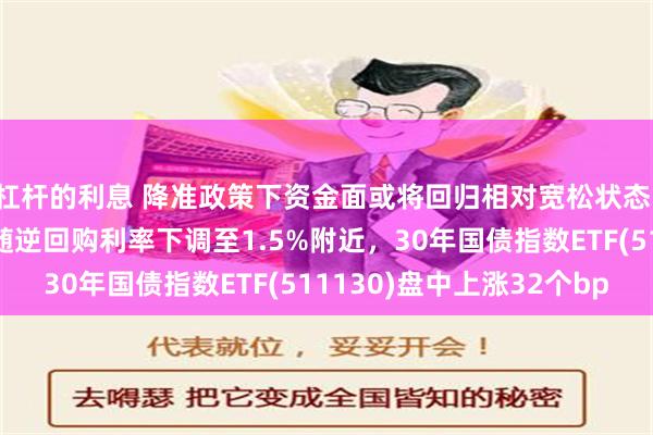 杠杆的利息 降准政策下资金面或将回归相对宽松状态，资金利率中枢预计跟随逆回购利率下调至1.5%附近，30年国债指数ETF(511130)盘中上涨32个bp