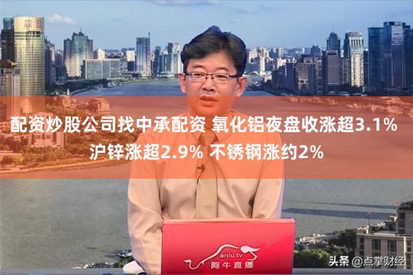 配资炒股公司找中承配资 氧化铝夜盘收涨超3.1% 沪锌涨超2.9% 不锈钢涨约2%