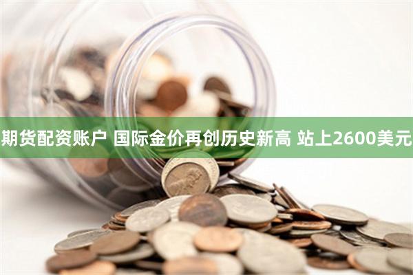 期货配资账户 国际金价再创历史新高 站上2600美元