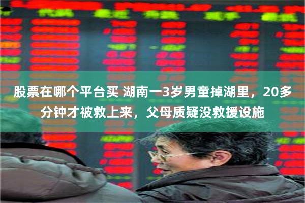 股票在哪个平台买 湖南一3岁男童掉湖里，20多分钟才被救上来，父母质疑没救援设施