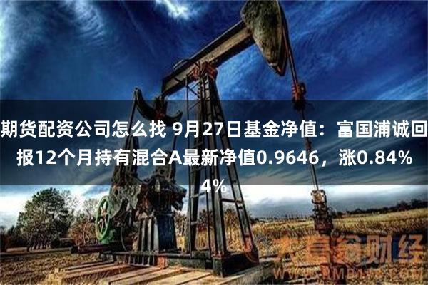 期货配资公司怎么找 9月27日基金净值：富国浦诚回报12个月持有混合A最新净值0.9646，涨0.84%