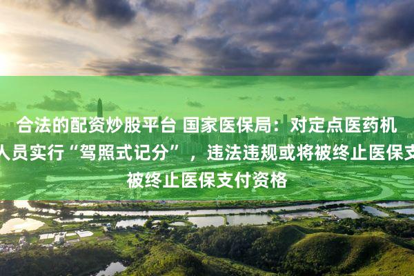 合法的配资炒股平台 国家医保局：对定点医药机构相关人员实行“驾照式记分” ，违法违规或将被终止医保支付资格