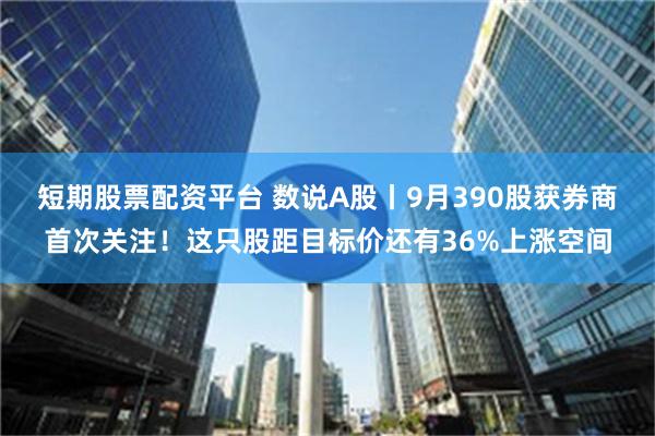 短期股票配资平台 数说A股丨9月390股获券商首次关注！这只股距目标价还有36%上涨空间
