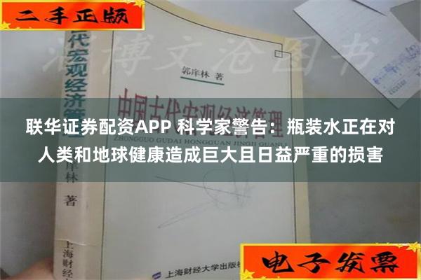 联华证券配资APP 科学家警告：瓶装水正在对人类和地球健康造成巨大且日益严重的损害