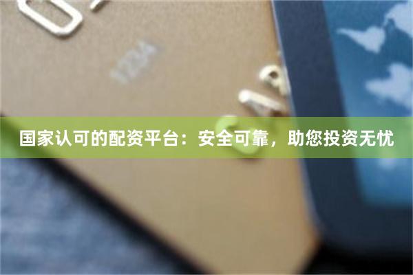 国家认可的配资平台：安全可靠，助您投资无忧