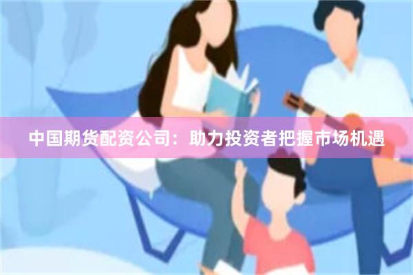 中国期货配资公司：助力投资者把握市场机遇