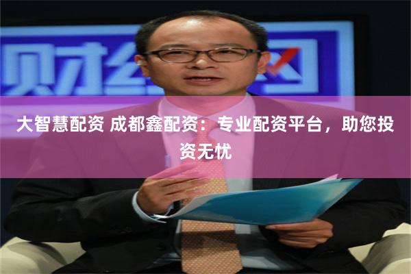 大智慧配资 成都鑫配资：专业配资平台，助您投资无忧
