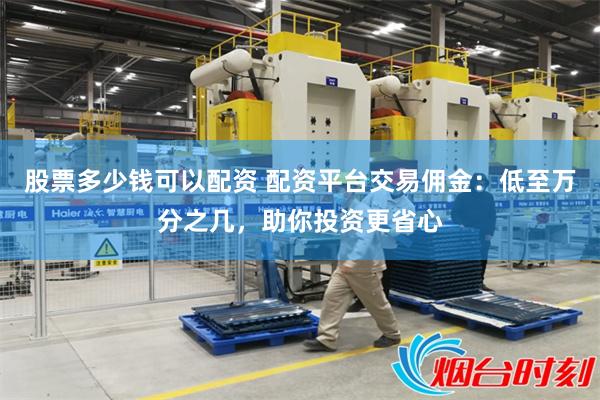 股票多少钱可以配资 配资平台交易佣金：低至万分之几，助你投资更省心