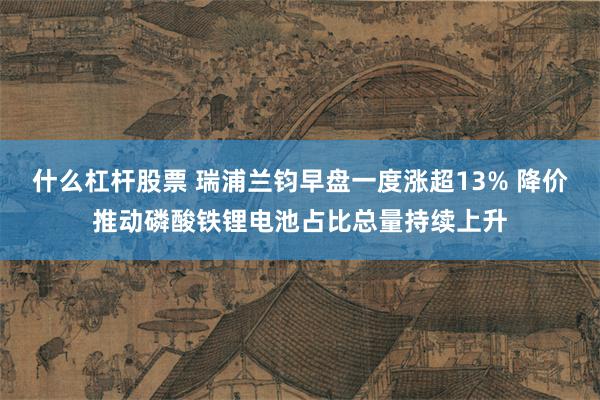 什么杠杆股票 瑞浦兰钧早盘一度涨超13% 降价推动磷酸铁锂电池占比总量持续上升