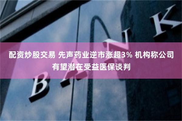 配资炒股交易 先声药业逆市涨超3% 机构称公司有望潜在受益医保谈判