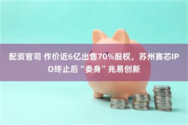 配资官司 作价近6亿出售70%股权，苏州赛芯IPO终止后“委身”兆易创新