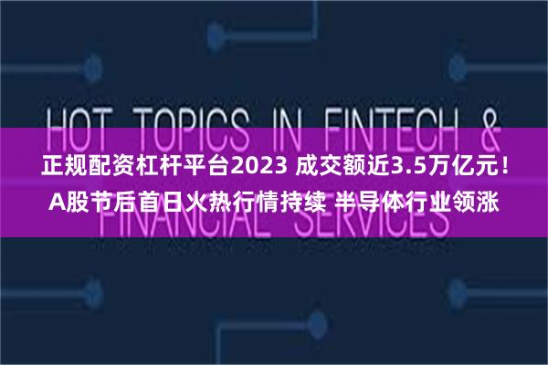正规配资杠杆平台2023 成交额近3.5万亿元！A股节后首日火热行情持续 半导体行业领涨