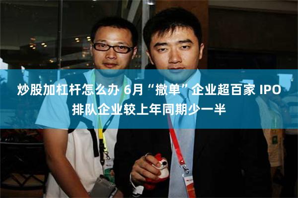炒股加杠杆怎么办 6月“撤单”企业超百家 IPO排队企业较上年同期少一半