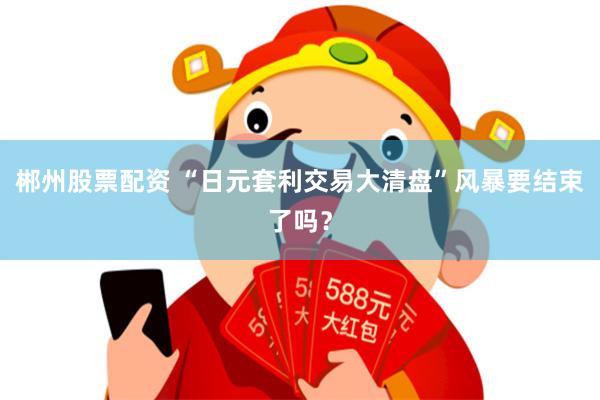 郴州股票配资 “日元套利交易大清盘”风暴要结束了吗？