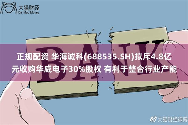 正规配资 华海诚科(688535.SH)拟斥4.8亿元收购华威电子30%股权 有利于整合行业产能