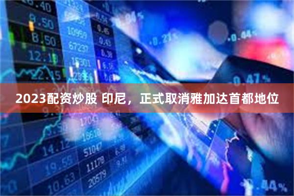 2023配资炒股 印尼，正式取消雅加达首都地位