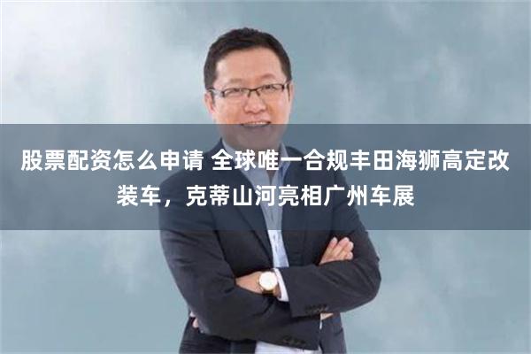 股票配资怎么申请 全球唯一合规丰田海狮高定改装车，克蒂山河亮相广州车展