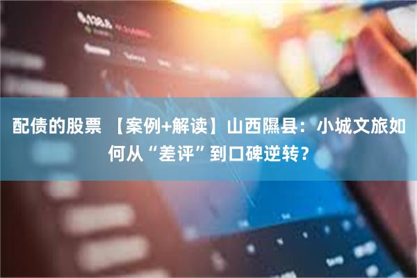 配债的股票 【案例+解读】山西隰县：小城文旅如何从“差评”到口碑逆转？