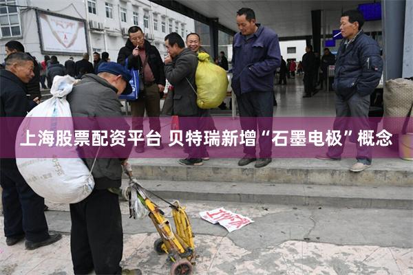 上海股票配资平台 贝特瑞新增“石墨电极”概念