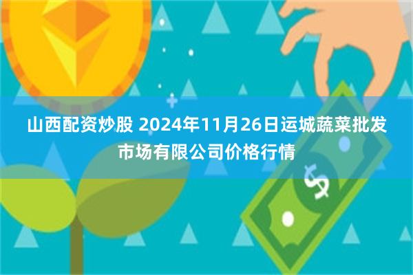 山西配资炒股 2024年11月26日运城蔬菜批发市场有限公司价格行情