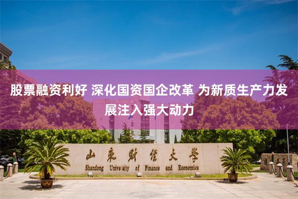 股票融资利好 深化国资国企改革 为新质生产力发展注入强大动力