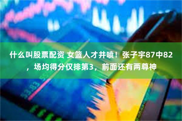 什么叫股票配资 女篮人才井喷！张子宇87中82，场均得分仅排第3，前面还有两尊神