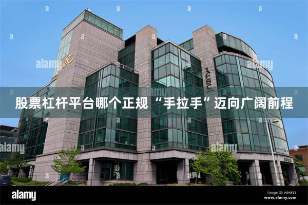 股票杠杆平台哪个正规 “手拉手”迈向广阔前程