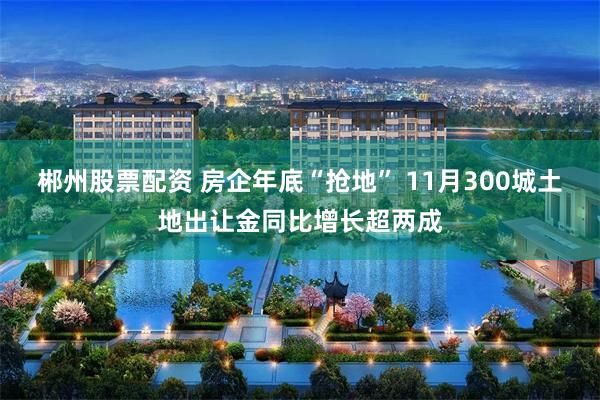 郴州股票配资 房企年底“抢地” 11月300城土地出让金同比增长超两成