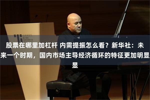 股票在哪里加杠杆 内需提振怎么看？新华社：未来一个时期，国内市场主导经济循环的特征更加明显