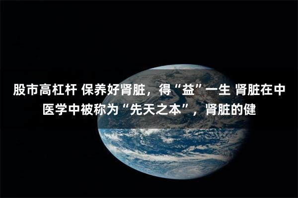 股市高杠杆 保养好肾脏，得“益”一生 肾脏在中医学中被称为“先天之本”，肾脏的健