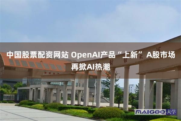 中国股票配资网站 OpenAI产品“上新” A股市场再掀AI热潮