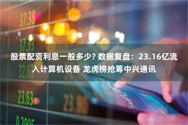 股票配资利息一般多少? 数据复盘：23.16亿流入计算机设备 龙虎榜抢筹中兴通讯