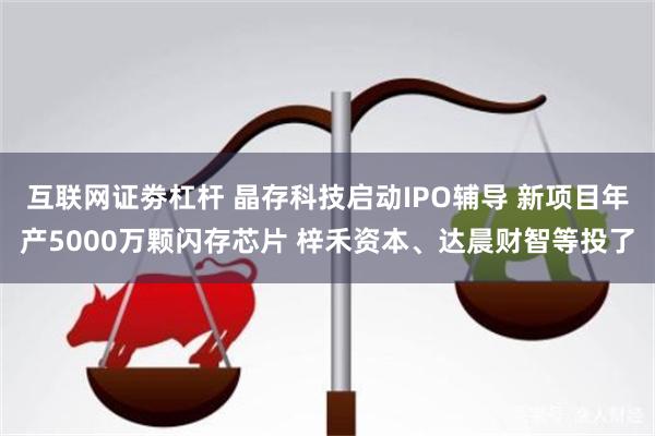 互联网证劵杠杆 晶存科技启动IPO辅导 新项目年产5000万颗闪存芯片 梓禾资本、达晨财智等投了