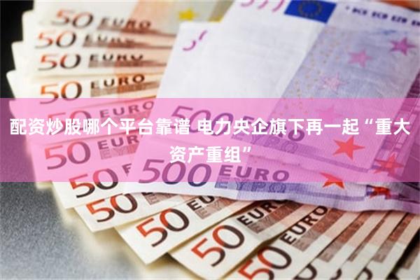 配资炒股哪个平台靠谱 电力央企旗下再一起“重大资产重组”