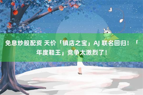 免息炒股配资 天价「镇店之宝」AJ 联名回归！「年度鞋王」竞争太激烈了！