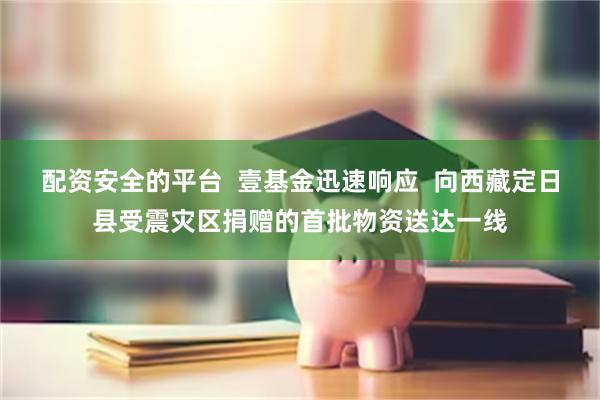 配资安全的平台  壹基金迅速响应  向西藏定日县受震灾区捐赠的首批物资送达一线