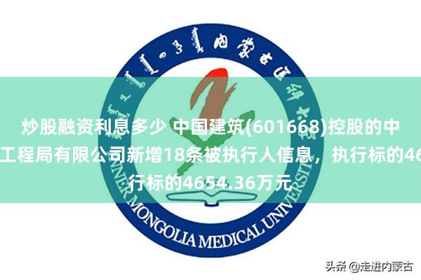 炒股融资利息多少 中国建筑(601668)控股的中国建筑第七工程局有限公司新增18条被执行人信息，执行标的4654.36万元