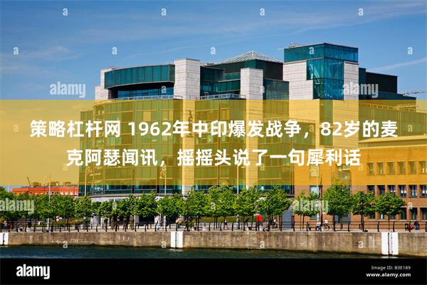 策略杠杆网 1962年中印爆发战争，82岁的麦克阿瑟闻讯，摇摇头说了一句犀利话