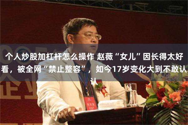 个人炒股加杠杆怎么操作 赵薇“女儿”因长得太好看，被全网“禁止整容”，如今17岁变化大到不敢认