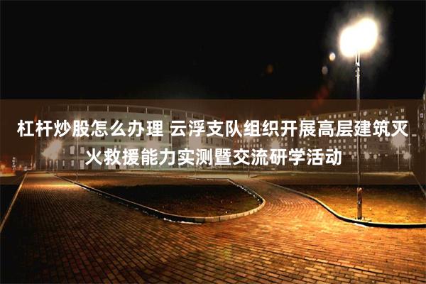 杠杆炒股怎么办理 云浮支队组织开展高层建筑灭火救援能力实测暨交流研学活动